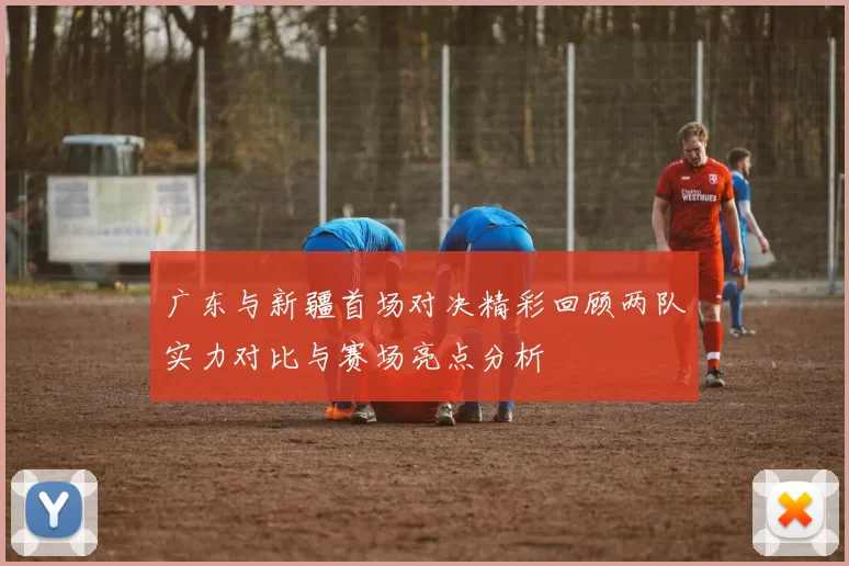 广东与新疆首场对决精彩回顾两队实力对比与赛场亮点分析
