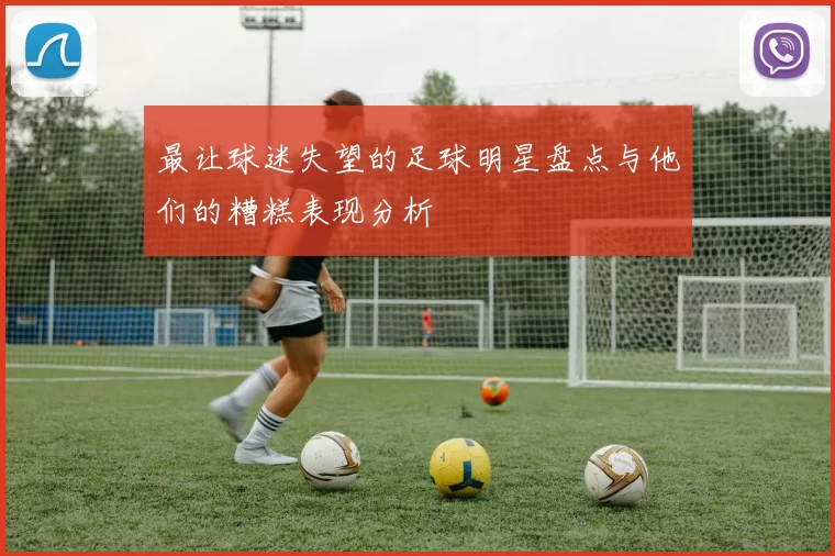 最让球迷失望的足球明星盘点与他们的糟糕表现分析