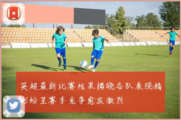英超最新比赛结果揭晓各队表现精彩纷呈赛季竞争愈发激烈