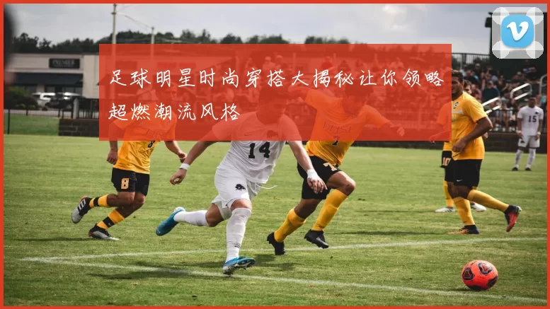 足球明星时尚穿搭大揭秘让你领略超燃潮流风格