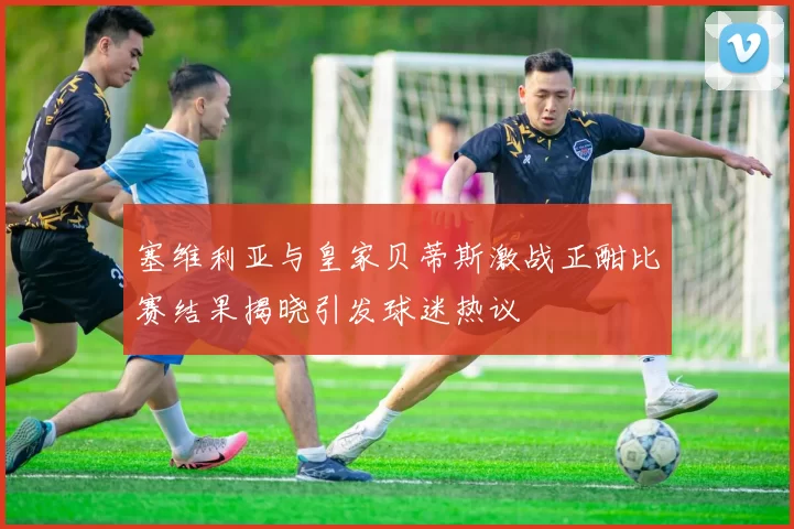 塞维利亚与皇家贝蒂斯激战正酣比赛结果揭晓引发球迷热议