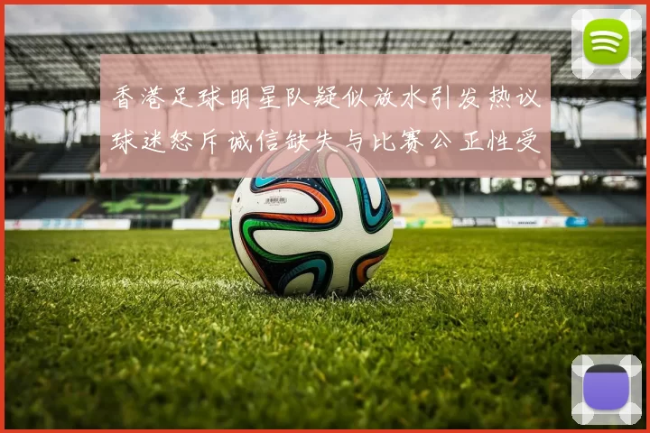 香港足球明星队疑似放水引发热议球迷怒斥诚信缺失与比赛公正性受损