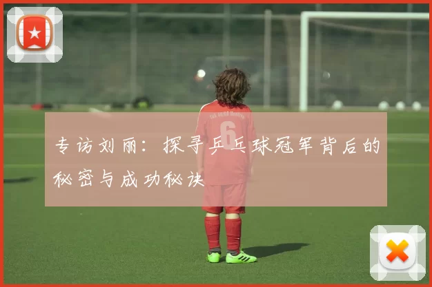 专访刘丽：探寻乒乓球冠军背后的秘密与成功秘诀