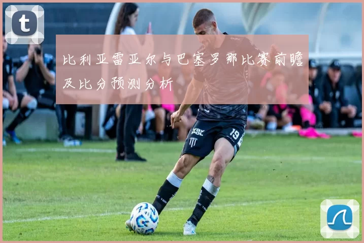 比利亚雷亚尔与巴塞罗那比赛前瞻及比分预测分析