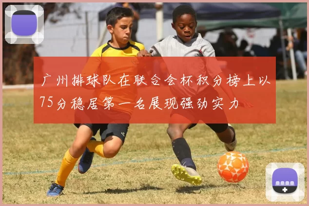 广州排球队在联合会杯积分榜上以75分稳居第一名展现强劲实力