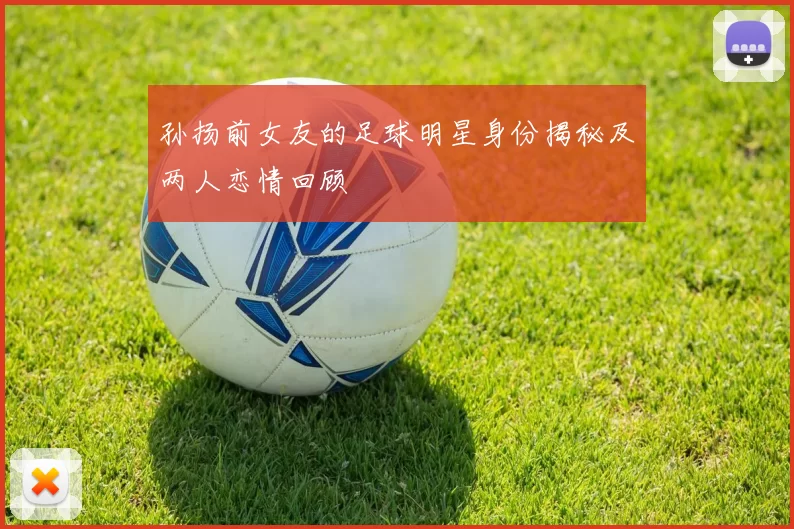 孙扬前女友的足球明星身份揭秘及两人恋情回顾