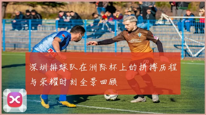 深圳排球队在洲际杯上的拼搏历程与荣耀时刻全景回顾