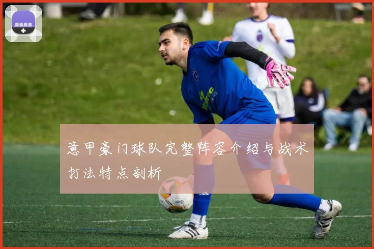 意甲豪门球队完整阵容介绍与战术打法特点剖析