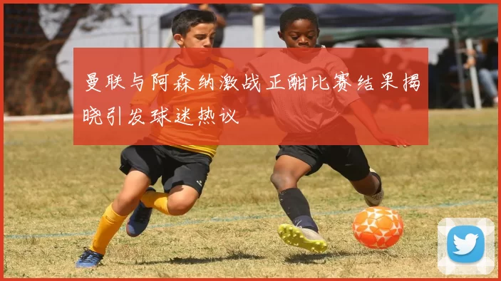 曼联与阿森纳激战正酣比赛结果揭晓引发球迷热议