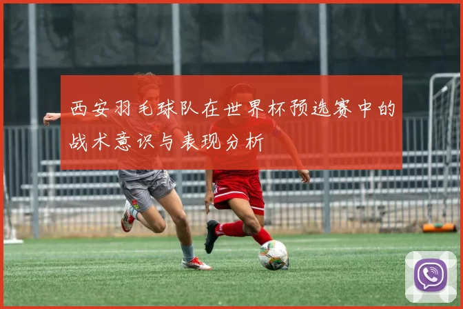 西安羽毛球队在世界杯预选赛中的战术意识与表现分析