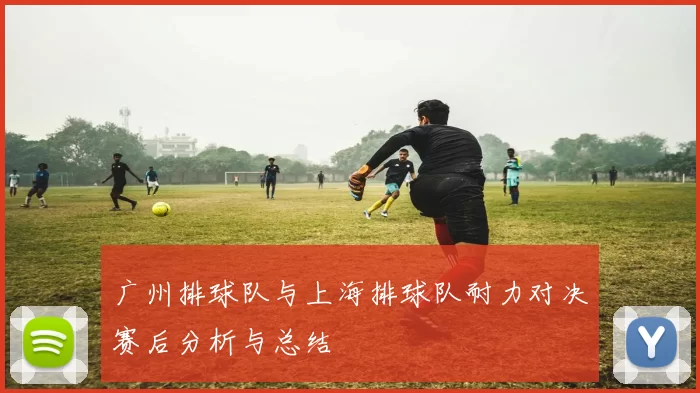 广州排球队与上海排球队耐力对决赛后分析与总结