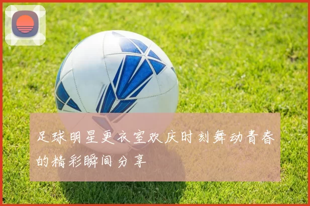 足球明星更衣室欢庆时刻舞动青春的精彩瞬间分享
