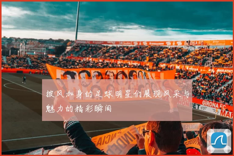 披风加身的足球明星们展现风采与魅力的精彩瞬间