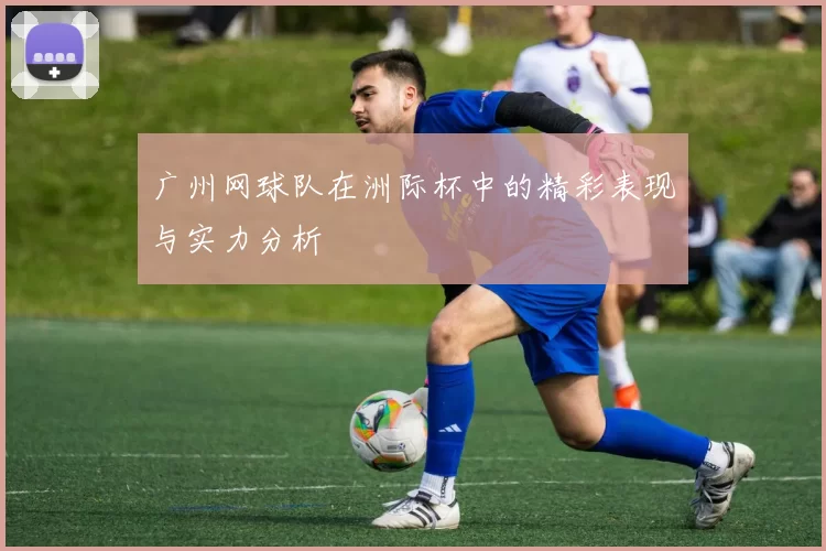 广州网球队在洲际杯中的精彩表现与实力分析