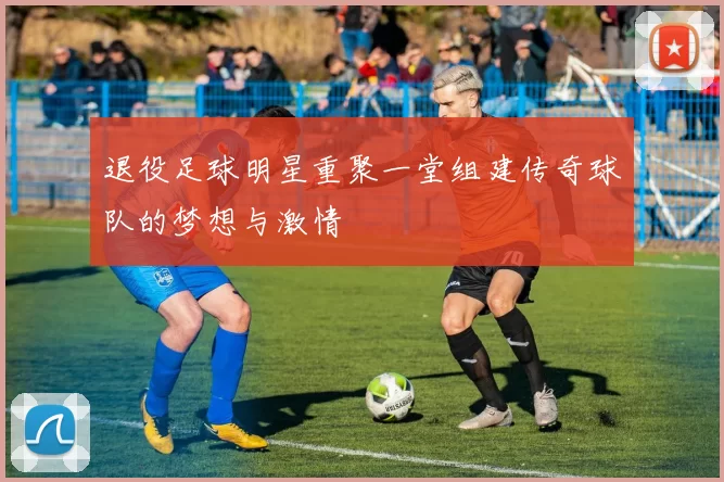 退役足球明星重聚一堂组建传奇球队的梦想与激情