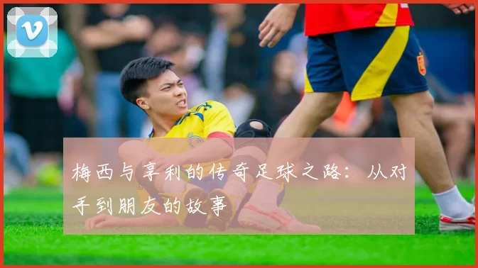 梅西与享利的传奇足球之路：从对手到朋友的故事