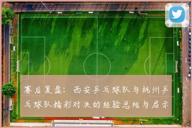 赛后复盘：西安乒乓球队与杭州乒乓球队精彩对决的经验总结与启示