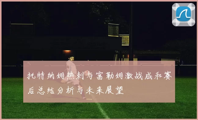 托特纳姆热刺与富勒姆激战成和赛后总结分析与未来展望