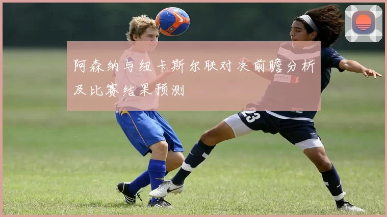 阿森纳与纽卡斯尔联对决前瞻分析及比赛结果预测