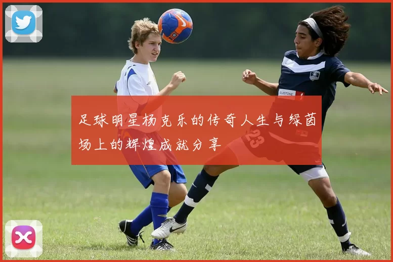 足球明星杨克乐的传奇人生与绿茵场上的辉煌成就分享