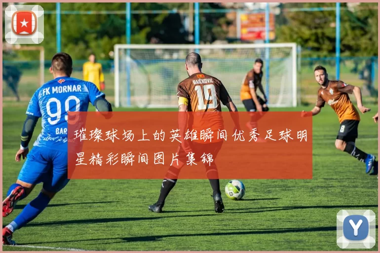 璀璨球场上的英雄瞬间优秀足球明星精彩瞬间图片集锦