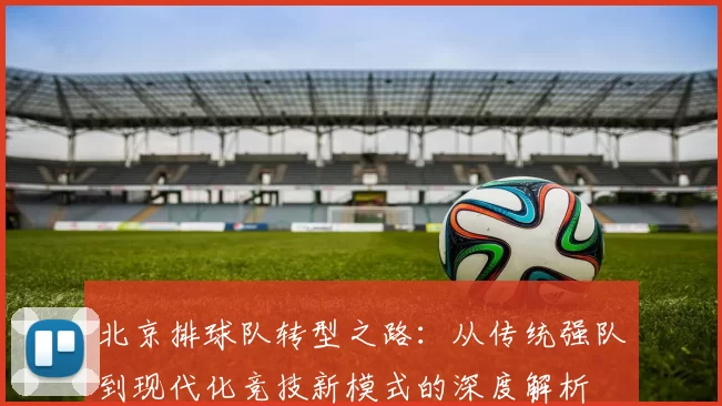 北京排球队转型之路：从传统强队到现代化竞技新模式的深度解析