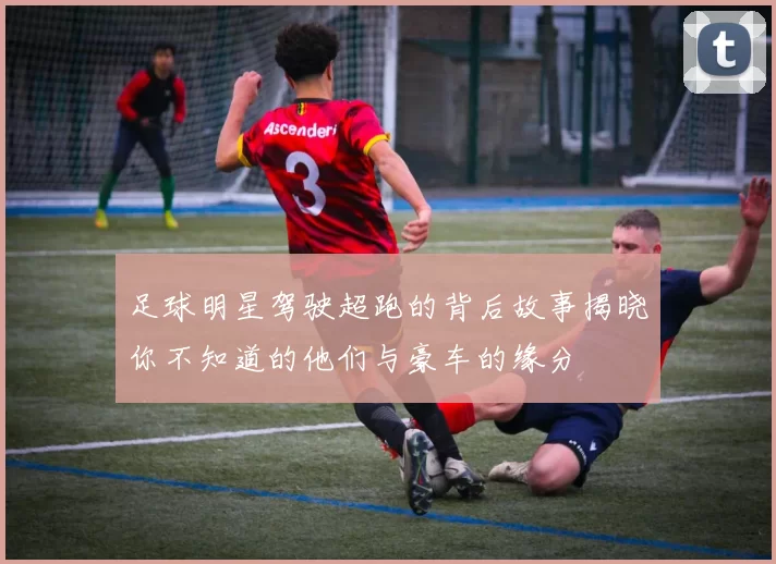 足球明星驾驶超跑的背后故事揭晓你不知道的他们与豪车的缘分