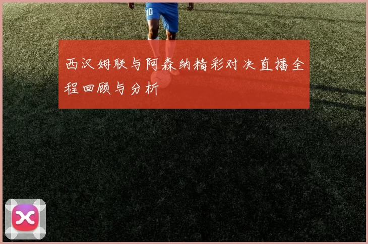 西汉姆联与阿森纳精彩对决直播全程回顾与分析