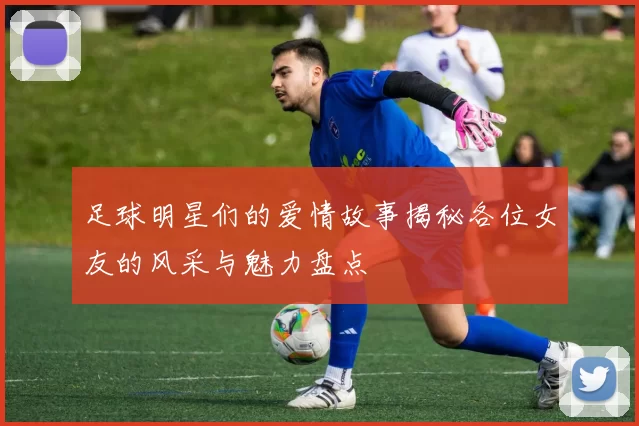 足球明星们的爱情故事揭秘各位女友的风采与魅力盘点