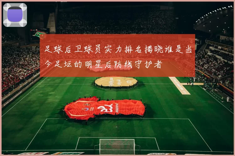 足球后卫球员实力排名揭晓谁是当今足坛的明星后防线守护者
