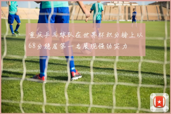 重庆乒乓球队在世界杯积分榜上以68分稳居第一名展现强劲实力