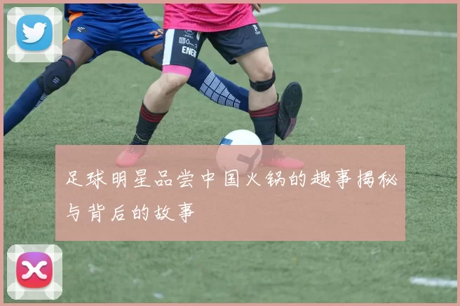 足球明星品尝中国火锅的趣事揭秘与背后的故事