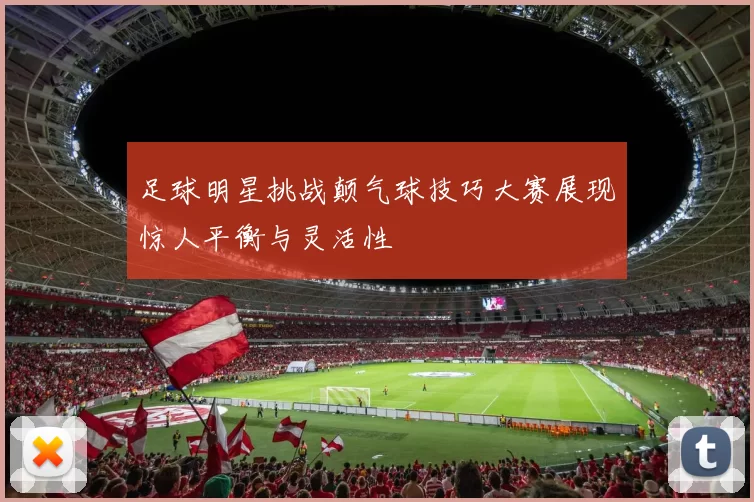 足球明星挑战颠气球技巧大赛展现惊人平衡与灵活性