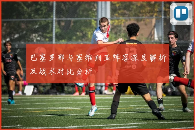 巴塞罗那与塞维利亚阵容深度解析及战术对比分析