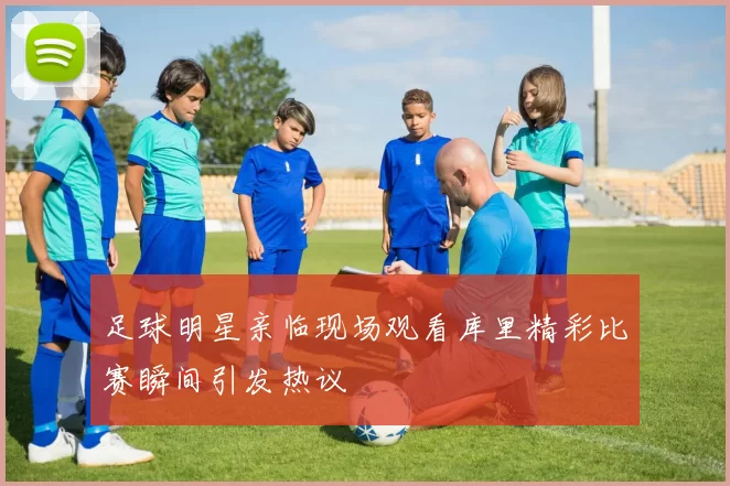 足球明星亲临现场观看库里精彩比赛瞬间引发热议