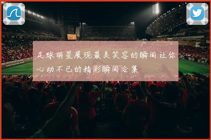 足球明星展现最美笑容的瞬间让你心动不已的精彩瞬间合集