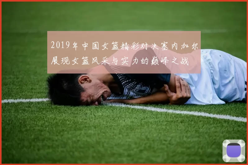 2019年中国女篮精彩对决塞内加尔展现女篮风采与实力的巅峰之战