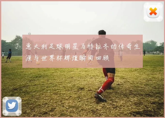 意大利足球明星马特拉齐的传奇生涯与世界杯辉煌瞬间回顾