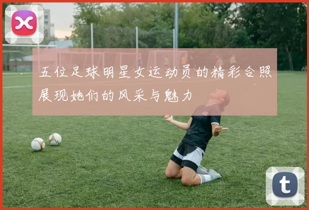 五位足球明星女运动员的精彩合照展现她们的风采与魅力