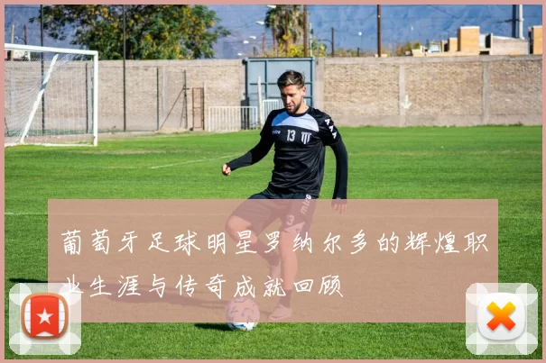 葡萄牙足球明星罗纳尔多的辉煌职业生涯与传奇成就回顾