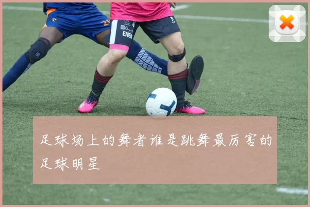 足球场上的舞者谁是跳舞最厉害的足球明星