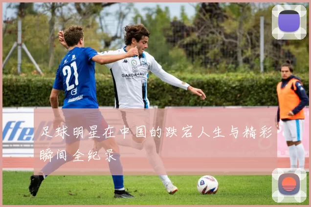 足球明星在中国的跌宕人生与精彩瞬间全纪录