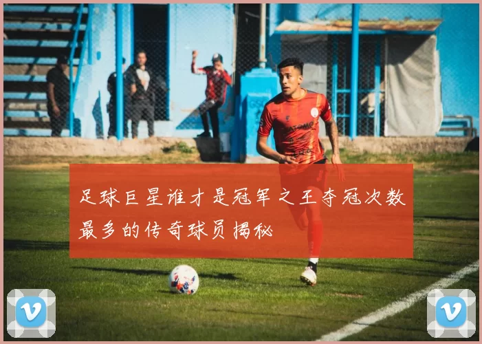 足球巨星谁才是冠军之王夺冠次数最多的传奇球员揭秘