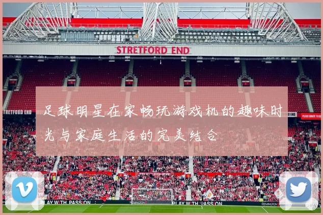 足球明星在家畅玩游戏机的趣味时光与家庭生活的完美结合