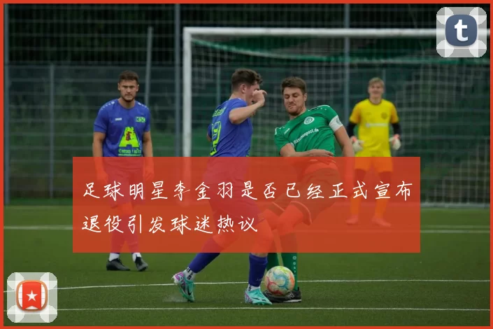 足球明星李金羽是否已经正式宣布退役引发球迷热议