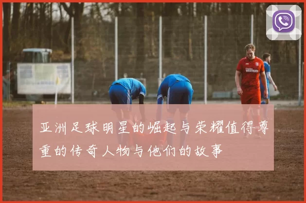 亚洲足球明星的崛起与荣耀值得尊重的传奇人物与他们的故事