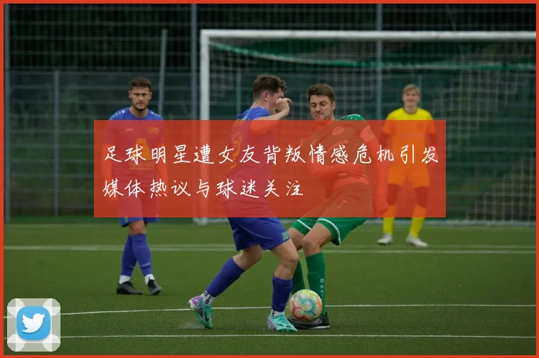 足球明星遭女友背叛情感危机引发媒体热议与球迷关注