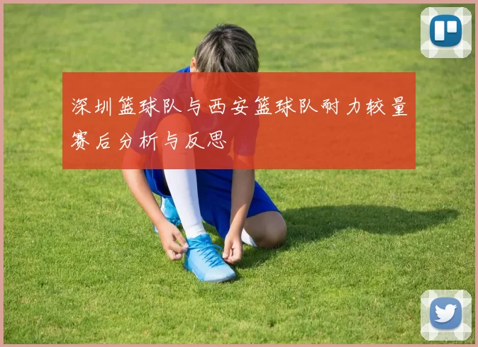 深圳篮球队与西安篮球队耐力较量赛后分析与反思