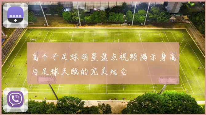 高个子足球明星盘点视频揭示身高与足球天赋的完美结合