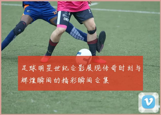 足球明星世纪合影展现传奇时刻与辉煌瞬间的精彩瞬间合集